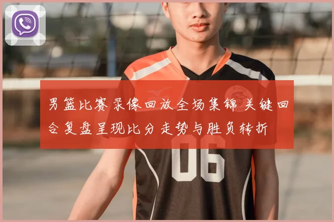 男篮比赛录像回放全场集锦 关键回合复盘呈现比分走势与胜负转折