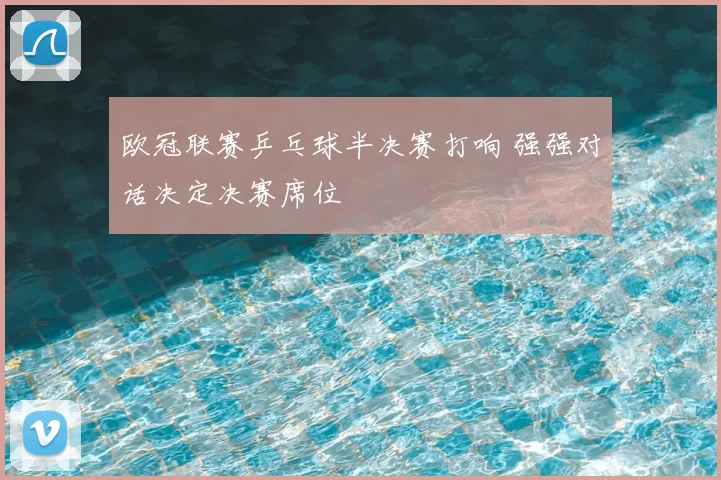 欧冠联赛乒乓球半决赛打响 强强对话决定决赛席位