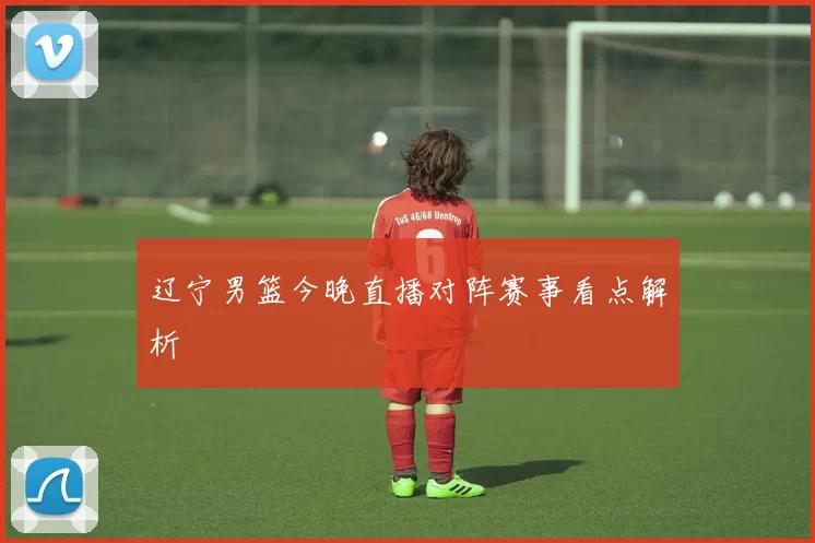 辽宁男篮今晚直播对阵赛事看点解析