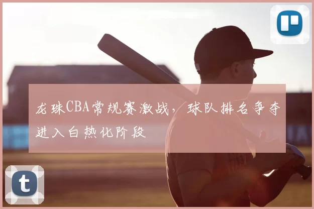 龙珠CBA常规赛激战，球队排名争夺进入白热化阶段