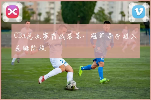 CBA总决赛首战落幕，冠军争夺进入关键阶段