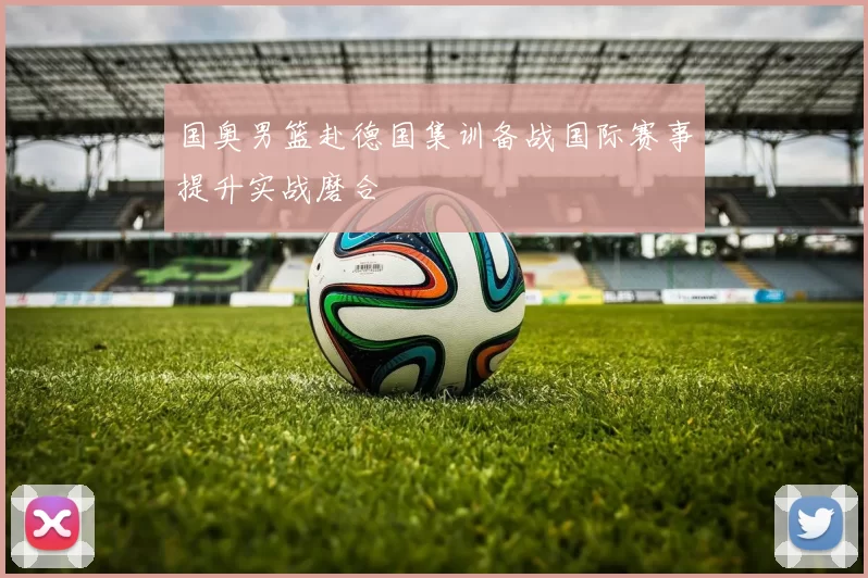 国奥男篮赴德国集训备战国际赛事提升实战磨合