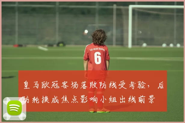 皇马欧冠客场落败防线受考验,后防轮换成焦点影响小组出线前景