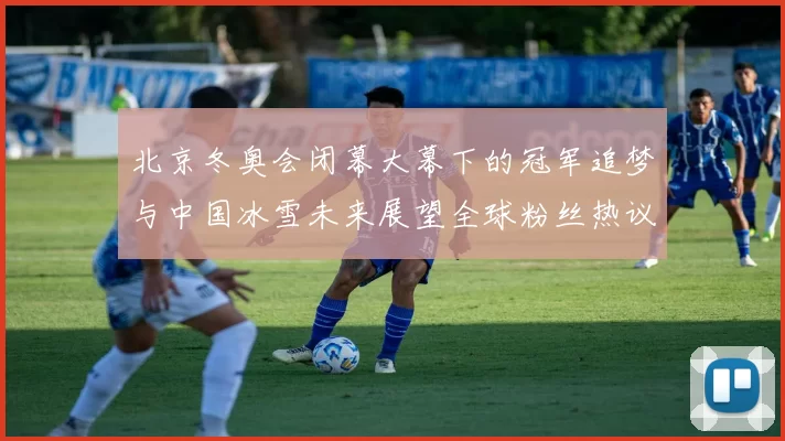 北京冬奥会闭幕大幕下的冠军追梦与中国冰雪未来展望全球粉丝热议