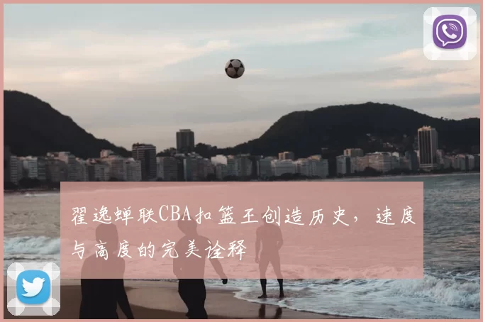 翟逸蝉联CBA扣篮王创造历史，速度与高度的完美诠释