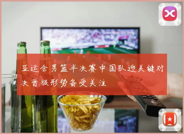 亚运会男篮半决赛中国队迎关键对决晋级形势备受关注