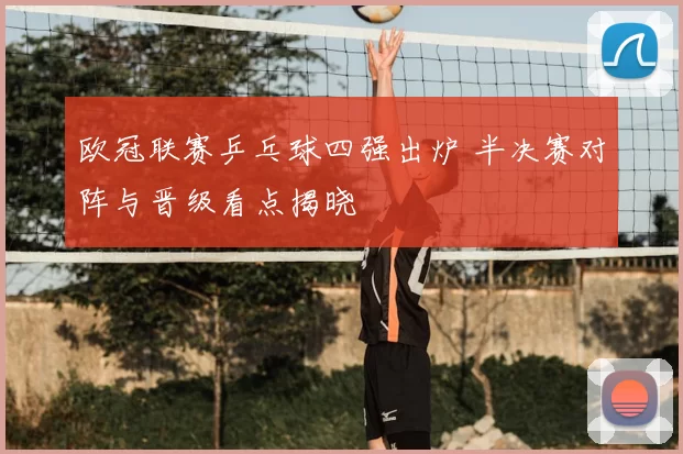 欧冠联赛乒乓球四强出炉 半决赛对阵与晋级看点揭晓