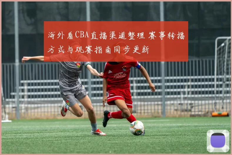 海外看CBA直播渠道整理 赛事转播方式与观赛指南同步更新