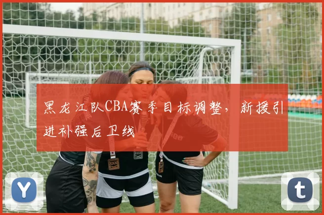 黑龙江队CBA赛季目标调整，新援引进补强后卫线