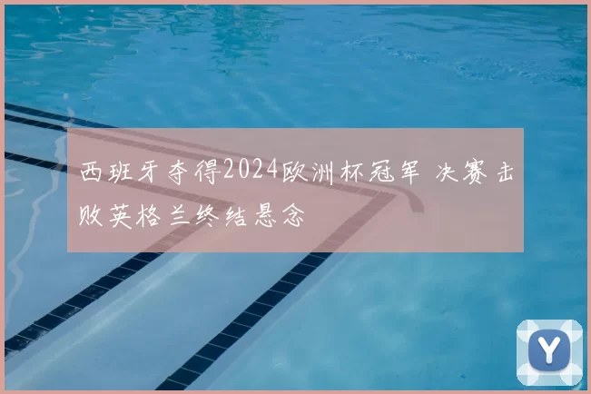 西班牙夺得2024欧洲杯冠军 决赛击败英格兰终结悬念