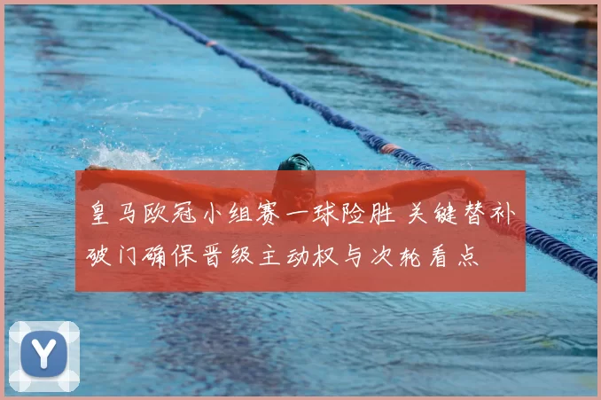 皇马欧冠小组赛一球险胜 关键替补破门确保晋级主动权与次轮看点