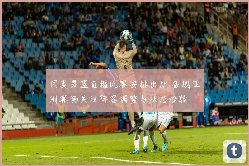 国奥男篮直播比赛安排出炉 备战亚洲赛场关注阵容调整与状态检验