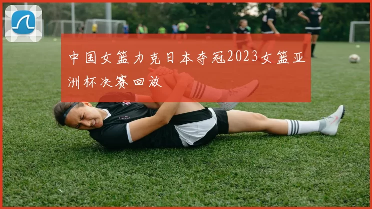 中国女篮力克日本夺冠2023女篮亚洲杯决赛回放