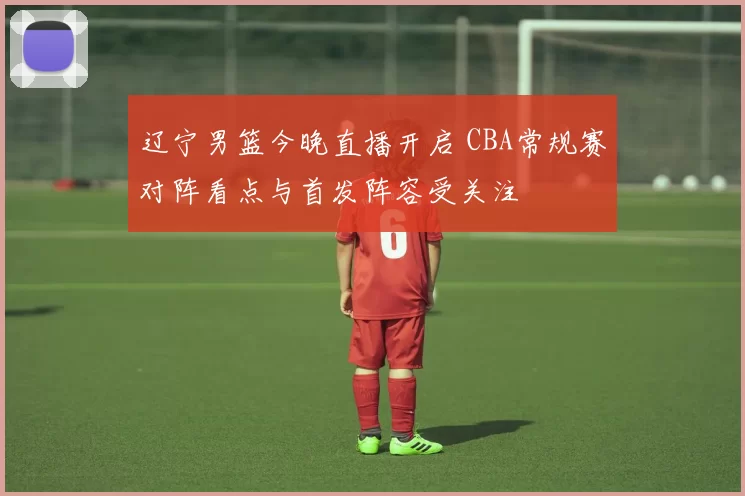 辽宁男篮今晚直播开启 CBA常规赛对阵看点与首发阵容受关注