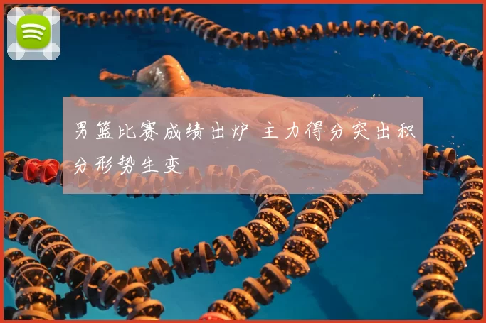 男篮比赛成绩出炉 主力得分突出积分形势生变