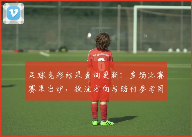 足球竞彩结果查询更新：多场比赛赛果出炉，投注方向与赔付参考同步调整