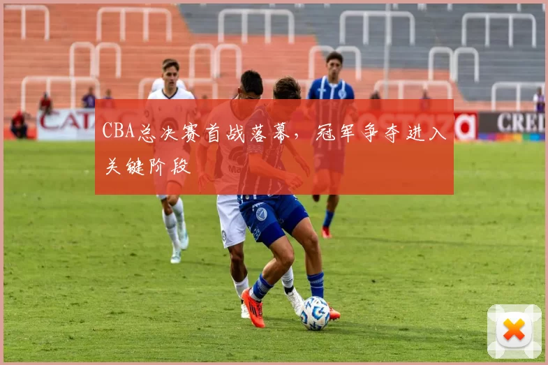 CBA总决赛首战落幕，冠军争夺进入关键阶段