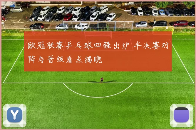 欧冠联赛乒乓球四强出炉 半决赛对阵与晋级看点揭晓