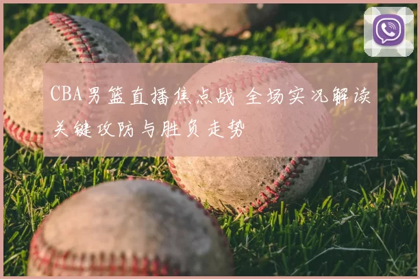 CBA男篮直播焦点战 全场实况解读关键攻防与胜负走势