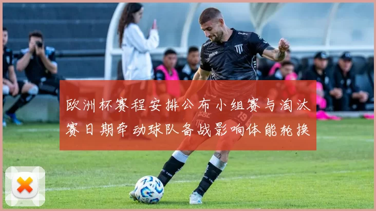 欧洲杯赛程安排公布小组赛与淘汰赛日期牵动球队备战影响体能轮换策略
