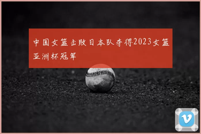 中国女篮击败日本队夺得2023女篮亚洲杯冠军