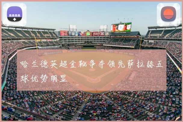 哈兰德英超金靴争夺领先萨拉赫五球优势明显