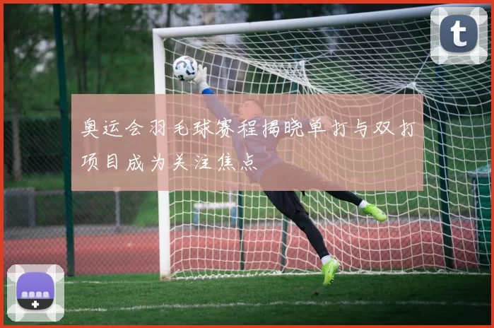 奥运会羽毛球赛程揭晓单打与双打项目成为关注焦点