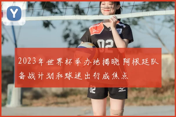 2023年世界杯举办地揭晓 阿根廷队备战计划和球迷出行成焦点