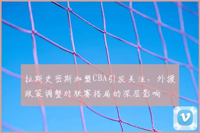 拉斯史密斯加盟CBA引发关注，外援政策调整对联赛格局的深层影响
