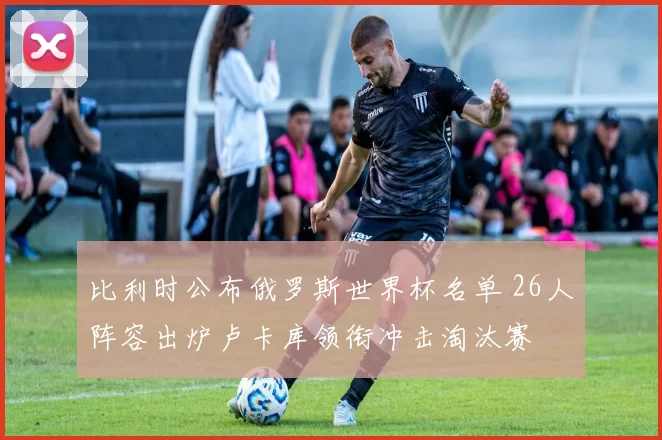 比利时公布俄罗斯世界杯名单 26人阵容出炉卢卡库领衔冲击淘汰赛
