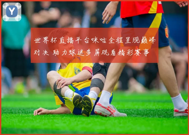 世界杯直播平台咪咕全程呈现巅峰对决 助力球迷多屏观看精彩赛事