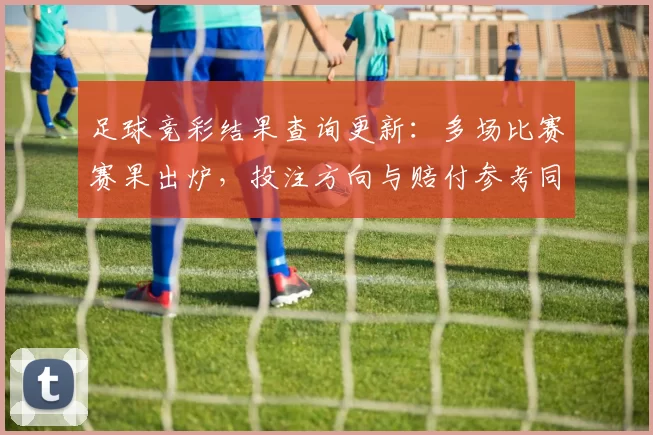 足球竞彩结果查询更新：多场比赛赛果出炉，投注方向与赔付参考同步调整