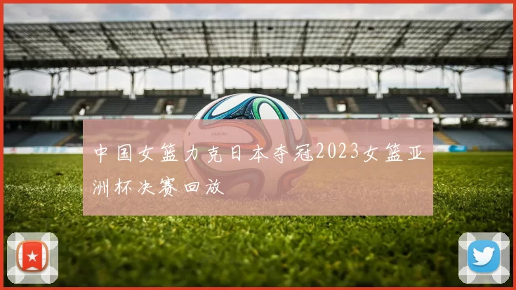 中国女篮力克日本夺冠2023女篮亚洲杯决赛回放