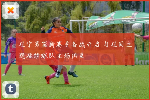 辽宁男篮新赛季备战开启 与辽同主题延续球队主场热度