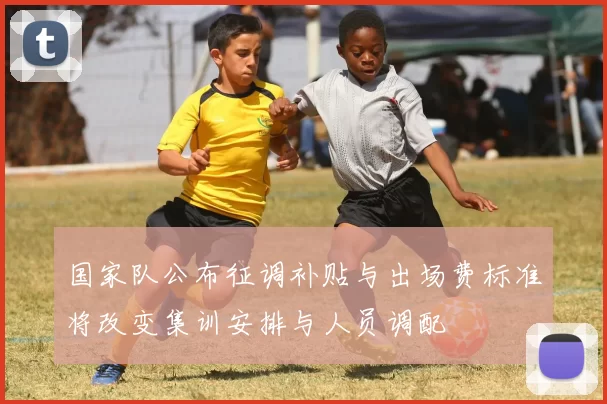 国家队公布征调补贴与出场费标准将改变集训安排与人员调配