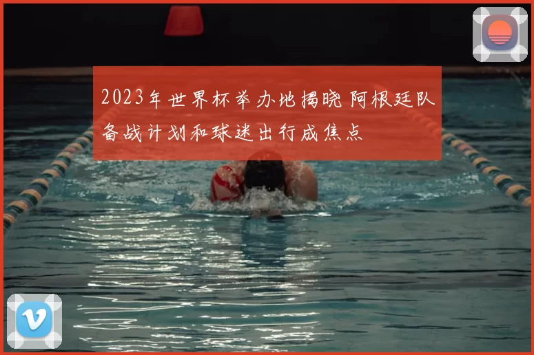 2023年世界杯举办地揭晓 阿根廷队备战计划和球迷出行成焦点