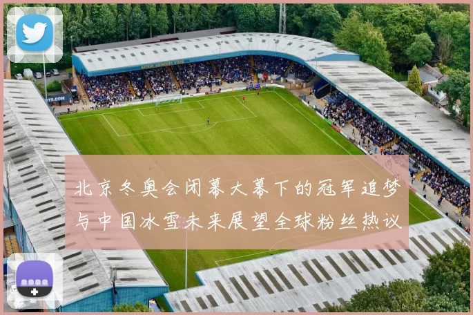 北京冬奥会闭幕大幕下的冠军追梦与中国冰雪未来展望全球粉丝热议