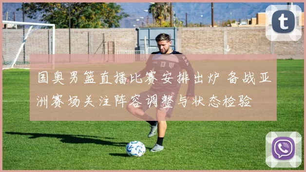 国奥男篮直播比赛安排出炉 备战亚洲赛场关注阵容调整与状态检验