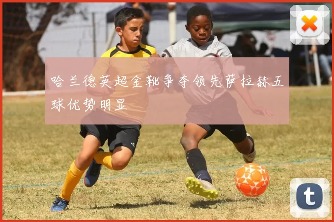 哈兰德英超金靴争夺领先萨拉赫五球优势明显