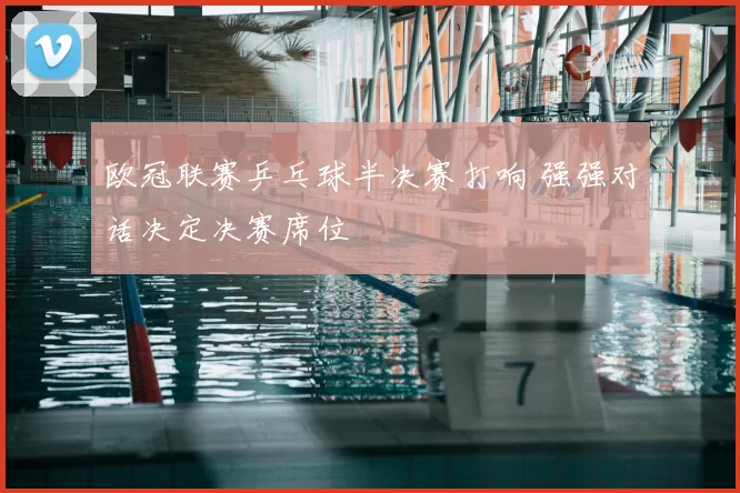 欧冠联赛乒乓球半决赛打响 强强对话决定决赛席位