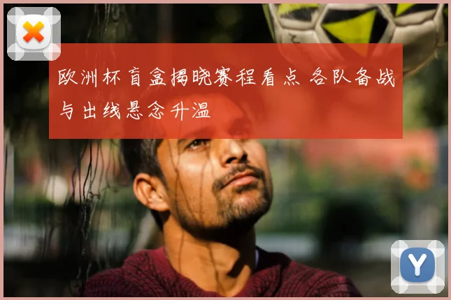 欧洲杯盲盒揭晓赛程看点 各队备战与出线悬念升温