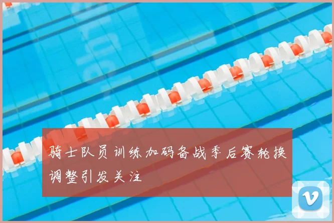 骑士队员训练加码备战季后赛轮换调整引发关注