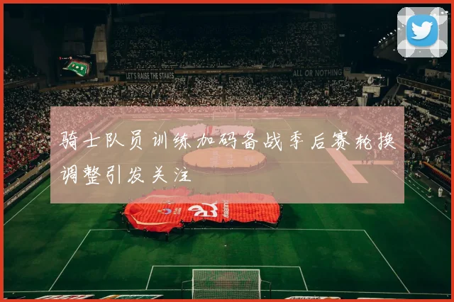 骑士队员训练加码备战季后赛轮换调整引发关注