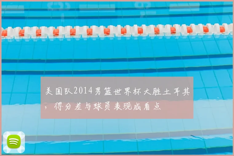 美国队2014男篮世界杯大胜土耳其，得分差与球员表现成看点