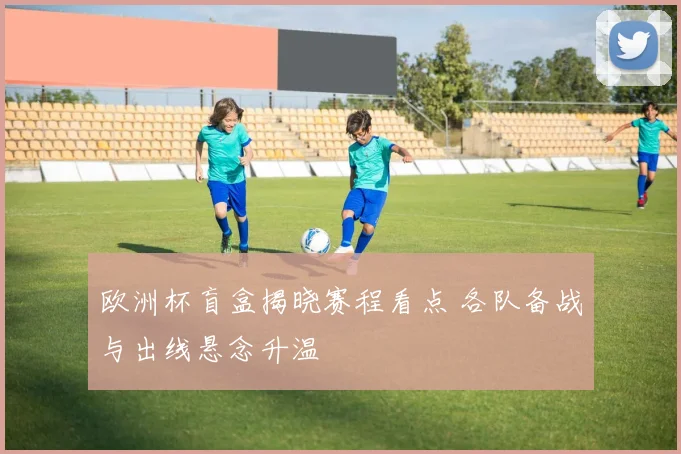欧洲杯盲盒揭晓赛程看点 各队备战与出线悬念升温