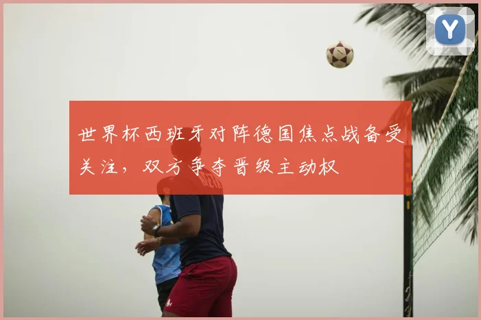 世界杯西班牙对阵德国焦点战备受关注,双方争夺晋级主动权