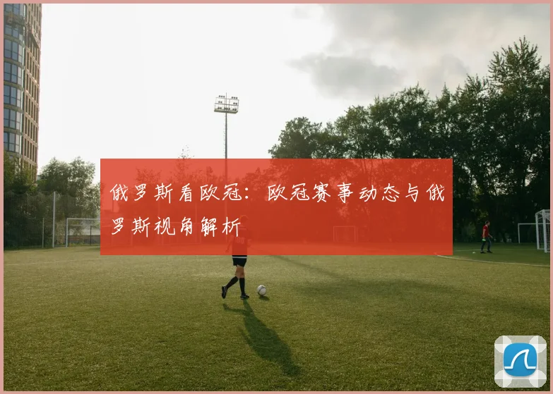俄罗斯看欧冠:欧冠赛事动态与俄罗斯视角解析