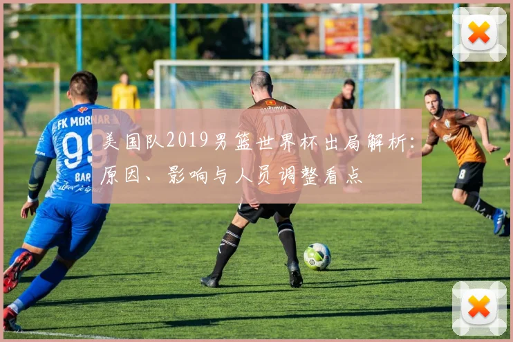 美国队2019男篮世界杯出局解析：原因、影响与人员调整看点