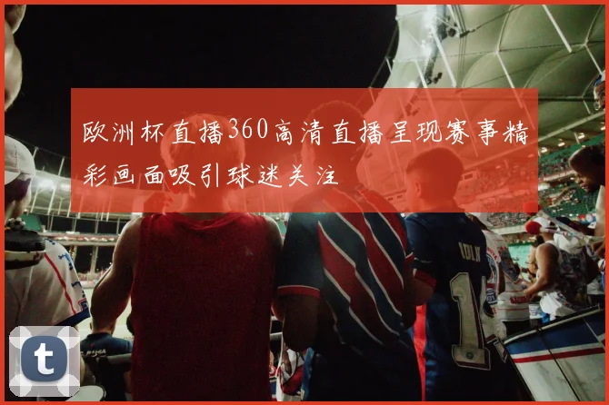 欧洲杯直播360高清直播呈现赛事精彩画面吸引球迷关注