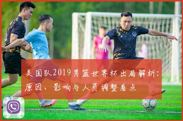 美国队2019男篮世界杯出局解析：原因、影响与人员调整看点